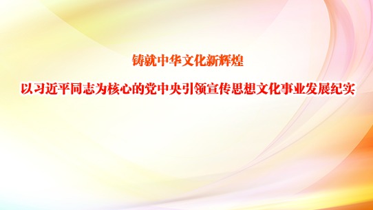 铸就中华文化新辉煌——以习近平同志为核心的党中央引领宣传思想文化事业发展纪实